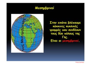 Στην εικόνα βλέπουμε
κόκκινες κυκλικές
γραμμές που συνδέουν
τους δύο πόλους της
Γης.
Είναι οι μεσημβρινοί.
Μεσημβρινοί
Πέτρος Σαμούχος
Επιμέλεια επανάληψης: Χρήστος Χαρμπής σελ. 16
 