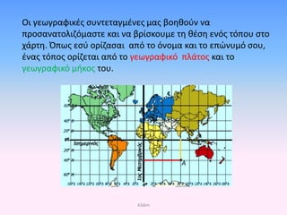Οι γεωγραφικές συντεταγμένες μας βοηθούν να
προσανατολιζόμαστε και να βρίσκουμε τη θέση ενός τόπου στο
χάρτη. Όπως εσύ ορίζασαι από το όνομα και το επώνυμό σου,
ένας τόπος ορίζεται από το γεωγραφικό πλάτος και το
γεωγραφικό μήκος του.
43dim
Επιμέλεια επανάληψης: Χρήστος Χαρμπής σελ. 32
 