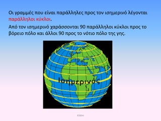 Οι γραμμές που είναι παράλληλες προς τον ισημερινό λέγονται
παράλληλοι κύκλοι.
Από τον ισημερινό χαράσσονται 90 παράλληλοι κύκλοι προς το
βόρειο πόλο και άλλοι 90 προς το νότιο πόλο της γης.
43dim
Επιμέλεια επανάληψης: Χρήστος Χαρμπής σελ. 33
 