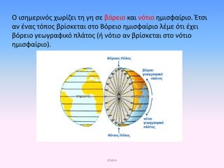 Ο ισημερινός χωρίζει τη γη σε βόρειο και νότιο ημισφαίριο. Έτσι
αν ένας τόπος βρίσκεται στο Βόρειο ημισφαίριο λέμε ότι έχει
βόρειο γεωγραφικό πλάτος (ή νότιο αν βρίσκεται στο νότιο
ημισφαίριο).
43dim
Επιμέλεια επανάληψης: Χρήστος Χαρμπής σελ. 38
 