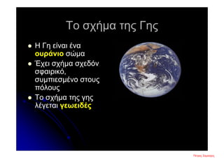 Το σχήμα της Γης
 Η Γη είναι ένα
ουράνιο σώμα
 Έχει σχήμα σχεδόν
σφαιρικό,
συμπιεσμένο στους
πόλους
 Το σχήμα της γης
λέγεται γεωειδές
Πέτρος ΣαμούχοςΕπιμέλεια επανάληψης: Χρήστος Χαρμπής σελ. 3
 