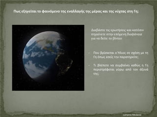 Πως εξηγείται το φαινόμενο της εναλλαγής της μέρας και της νύχτας στη Γη;
- Που βρίσκεται ο Ήλιος σε σχέση με τη
Γη όπως εσείς την παρατηρείτε;
- Τι βλέπετε να συμβαίνει καθώς η Γη
περιστρέφεται γύρω από τον άξονά
της;
Διαβάστε τις ερωτήσεις και κατόπιν
πηγαίνετε στην επόμενη διαφάνεια
για να δείτε το βίντεο
Lampros NikolarasΕπιμέλεια επανάληψης: Χρήστος Χαρμπής σελ. 42
 