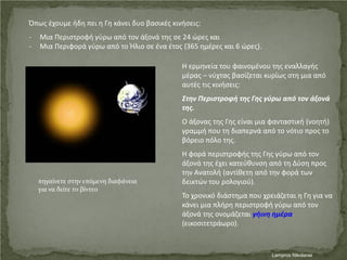 Όπως έχουμε ήδη πει η Γη κάνει δυο βασικές κινήσεις:
- Μια Περιστροφή γύρω από τον άξονά της σε 24 ώρες και
- Μια Περιφορά γύρω από το Ήλιο σε ένα έτος (365 ημέρες και 6 ώρες).
Η ερμηνεία του φαινομένου της εναλλαγής
μέρας – νύχτας βασίζεται κυρίως στη μια από
αυτές τις κινήσεις:
Στην Περιστροφή της Γης γύρω από τον άξονά
της.
Ο άξονας της Γης είναι μια φανταστική (νοητή)
γραμμή που τη διαπερνά από το νότιο προς το
βόρειο πόλο της.
Η φορά περιστροφής της Γης γύρω από τον
άξονά της έχει κατεύθυνση από τη Δύση προς
την Ανατολή (αντίθετη από την φορά των
δεικτών του ρολογιού).
Το χρονικό διάστημα που χρειάζεται η Γη για να
κάνει μια πλήρη περιστροφή γύρω από τον
άξονά της ονομάζεται γήινη ημέρα
(εικοσιτετράωρο).
πηγαίνετε στην επόμενη διαφάνεια
για να δείτε το βίντεο
Lampros NikolarasΕπιμέλεια επανάληψης: Χρήστος Χαρμπής σελ. 43
 