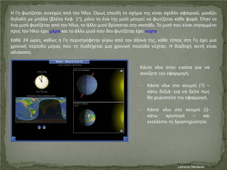 Η Γη φωτίζεται συνεχώς από τον Ήλιο. Όμως επειδή το σχήμα της είναι σχεδόν σφαιρικό, μοιάζει
δηλαδή με μπάλα (βλέπε Κεφ. 1ο), μόνο το ένα της μισό μπορεί να φωτίζεται κάθε φορά. Όταν το
ένα μισό φωτίζεται από τον Ήλιο, το άλλο μισό βρίσκεται στο σκοτάδι. Το μισό που είναι στραμμένο
προς τον Ήλιο έχει μέρα και το άλλο μισό που δεν φωτίζεται έχει νύχτα.
Κάθε 24 ώρες, καθώς η Γη περιστρέφεται γύρω από τον άξονά της, κάθε τόπος στη Γη έχει μια
χρονική περίοδο μέρας που τη διαδέχεται μια χρονική περίοδο νύχτας. Η διαδοχή αυτή είναι
αδιάκοπη.
Κάντε κλικ στην εικόνα για να
ανοίξετε την εφαρμογή:
- Κάντε κλικ στο κουμπί (?) –
κάτω δεξιά- για να δείτε πως
θα χειριστείτε την εφαρμογή.
- Κάντε κλικ στο κουμπί (i)-
κάτω αριστερά – και
εκτελέστε τη δραστηριότητα.
Lampros NikolarasΕπιμέλεια επανάληψης: Χρήστος Χαρμπής σελ. 44
 