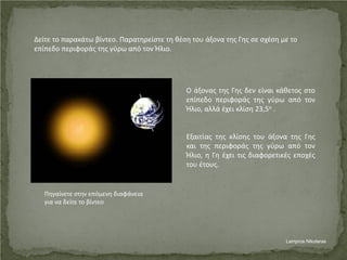 Δείτε το παρακάτω βίντεο. Παρατηρείστε τη θέση του άξονα της Γης σε σχέση με το
επίπεδο περιφοράς της γύρω από τον Ήλιο.
Ο άξονας της Γης δεν είναι κάθετος στο
επίπεδο περιφοράς της γύρω από τον
Ήλιο, αλλά έχει κλίση 23,5ο .
Εξαιτίας της κλίσης του άξονα της Γης
και της περιφοράς της γύρω από τον
Ήλιο, η Γη έχει τις διαφορετικές εποχές
του έτους.
Πηγαίνετε στην επόμενη διαφάνεια
για να δείτε το βίντεο
Lampros Nikolaras
Επιμέλεια επανάληψης: Χρήστος Χαρμπής σελ. 49
 