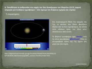 Δ. Τοποθέτησε το ανθρωπάκι στις αρχές του 3ου δεκαήμερου του Μαρτίου (21/3, εαρινή
ισημερία για το βόρειο ημισφαίριο – τότε έχουμε ίση διάρκεια ημέρας και νύχτας)
Τι παρατηρείς;
Στη συγκεκριμένη θέση της τροχιάς της
Γης, οι ακτίνες του ήλιου φωτίζουν
εξίσου και τα δυο ημισφαίρια, τα οποία
ούτε κλίνουν προς τον ήλιο ούτε
αποκλίνουν από αυτόν.
Το βόρειο ημισφαίριο έχει άνοιξη, ενώ
το νότιο ημισφαίριο φθινόπωρο. Όλοι οι
γεωγραφικοί τόποι της Γης έχουν ίση
μέρα και ίση νύχτα.
http://digitalschool.minedu.gov.gr/modules/ebook/show.php/DSGL10
0/418/2818,10623/extras/gstd05_seasons-months/index.html
Lampros Nikolaras
Επιμέλεια επανάληψης: Χρήστος Χαρμπής σελ. 53
 
