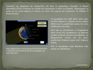 Εκκινήστε την εφαρμογή και σταματήστε την όταν το ημερολόγιο πλησιάζει το θερινό
ηλιοστάσιο (21/6), Εντοπίστε την πινέζα που επισημαίνει τη θέση της Ελλάδας. Παρατηρήστε τη
γωνία με την οποία πέφτουν οι ακτίνες του ήλιου στο σημείο που εντοπίσατε την Ελλάδα. Τι
διαπιστώνεται;
Το ημισφαίριο που κάθε φορά κλίνει προς
τον Ήλιο δέχεται τις ηλιακές ακτίνες σχεδόν
κάθετα και το μεγαλύτερο τμήμα του είναι
εκτεθειμένο στον ήλιο.
Αυτό έχει ως αποτέλεσμα, οι γεωγραφικοί
τόποι αυτού του ημισφαιρίου να δέχονται
μεγάλη ποσότητα ηλιακής ακτινοβολίας, να
θερμαίνονται έντονα και να έχουν
μεγαλύτερη διάρκεια μέρας από διάρκεια
νύχτας.
Τότε το ημισφαίριο αυτό βρίσκεται στην
εποχή του καλοκαιριού.http://digitalschool.minedu.gov.gr/modules/ebook/sho
w.php/DSGL100/418/2818,10623/extras/gstd05_san-
rays/index.html
Lampros Nikolaras
Επιμέλεια επανάληψης: Χρήστος Χαρμπής σελ. 54
 