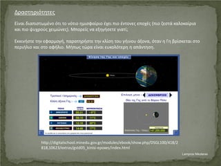 Δραστηριότητες
Είναι διαπιστωμένο ότι το νότιο ημισφαίριο έχει πιο έντονες εποχές (πιο ζεστά καλοκαίρια
και πιο ψυχρούς χειμώνες). Μπορείς να εξηγήσετε γιατί;
Εκκινήστε την εφαρμογή, παρατηρήστε την κλίση του γήινου άξονα, όταν η Γη βρίσκεται στο
περιήλιο και στο αφήλιο. Μήπως τώρα είναι ευκολότερη η απάντηση.
http://digitalschool.minedu.gov.gr/modules/ebook/show.php/DSGL100/418/2
818,10623/extras/gstd05_kinisi-epoxes/index.html
Lampros Nikolaras
Επιμέλεια επανάληψης: Χρήστος Χαρμπής σελ. 56
 