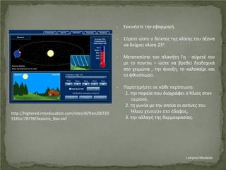 http://highered.mheducation.com/sites/dl/free/00729
9181x/78778/Seasons_Nav.swf
- Εκκινήστε την εφαρμογή.
- Σύρετε ώστε ο δείκτης της κλίσης του άξονα
να δείχνει κλίση 23ο.
- Μετατοπίστε τον πλανήτη Γη - σύρετέ τον
με το ποντίκι – ώστε να βρεθεί διαδοχικά
στο χειμώνα , την άνοιξη, το καλοκαίρι και
το φθινόπωρο.
- Παρατηρήστε σε κάθε περίπτωση:
1. την πορεία που διαγράφει ο Ήλιος στον
ουρανό,
2. τη γωνία με την οποία οι ακτίνες του
Ήλιου χτυπούν στο έδαφος,
3. την αλλαγή της θερμοκρασίας.
Lampros Nikolaras
Επιμέλεια επανάληψης: Χρήστος Χαρμπής σελ. 57
 