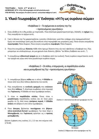 “ΓΕΩΓΡΑΦΙΑ - ΤΑΞΗ: ΣΤ”  Β2. 4. 1
1.ΥλικόΓεωγραφίαςΑ’Ενότητα:«ΗΓηωςουράνιοσώμα»
«Κεφάλαιο1–ΤοσχήμακαιοικινήσειςτηςΓης
–προτεινόμενεςερωτήσεις»
1. Είναι αλήθεια ότι η Γη μοιάζει με πορτοκάλι. Ποια ιδιαίτερα χαρακτηριστικά έχει, δηλαδή, το σχήμα του;
Πώς ονομάζεται το σχήμα αυτό;
2. Γιατί ο άξονας της Γης χαρακτηρίζεται «νοητός» (Απάντηση: γιατί δεν υπάρχει στην πραγματικότητα!
Εμείς τον επινοήσαμε γιατί μας διευκολύνει στην περιγραφή και μετρήσεις μας). Ποια κίνηση ονομάζεται
περιστροφή; Πόσο διαρκεί; Ποια κίνηση ονομάζεται περιφορά; Πόσο διαρκεί;
3. Ποια έτη ονομάζουμε δίσεκτα; Κάθε πότε έχουμε δίσεκτο έτος και πού οφείλεται η διαφορά του; Πώς
μπορούμε να υπολογίσουμε, αν μια χρονιά είναι δίσεκτη; (βλέπε “αν θέλεις διάβασε και αυτό…”)
4. Τι ονομάζουμε ελλειπτική τροχιά και σε τι διαφέρει από την κυκλική; Ποιος ουράνιο σώμα διανύει αυτή
την τροχία και γύρω από ποιο μεγαλύτερο ουράνιο σώμα;
«Κεφάλαιο2–Οιπόλοι,οΙσημερινός,οιπαράλληλοικύκλοι
καιοιμεσημβρινοίτηςΓης–προτεινόμενεςερωτήσεις»
1. Τι ονομάζουμε βόρειο πόλο και τι νότιο; Η Ελλάδα σε
ποιον από τους δύο πόλους βρίσκεται πιο κοντά;
2. Πώς ονομάζονται οι κυκλικές γραμμές που ενώνουν
τους δύο πόλους; Τι ιδιαίτερο συμβαίνει στην περιοχή
του Γκρίνουιτς; Η Ελλάδα σε ποιο ημισφαίρο ανήκει;
3. Τι είναι οι παράλληλοι κύκλοι; Ποιος είναι ο
μεγαλύτερος παράλληλος κύκλος και σε ποια μέρη
χωρίζει τη Γη; Από ποιες ηπείρους περνά; Η Ελλάδα
ανήκει στο βόρειο ή στο νότιο ημισφαίριο;
4. Ποια ήπειρος βρίσκεται ταυτόχρονα στο βόρειο-
νότιο-ανατολικό-δυτικό ημισφαίριο; Για ποιο λόγο ο
Μεσημβρινός του Γκρίνουιτς ορίστηκε ως ο πρώτος
μεσημβρινός;
(Δώστε έμφαση στις εικόνες 2.1, 2.2 και στο κείμενο σελ.
17 Β.Μ)
Επιμέλεια επανάληψης: Χρήστος Χαρμπής σελ. 58
 