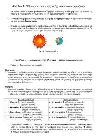 «Κεφάλαιο4–ΟάξοναςκαιηπεριστροφήτηςΓης –προτεινόμενεςερωτήσεις»
1. Για ποιους λόγους η Γη δεν φωτίζεται ολόκληρη την ίδια στιγμή; (Απάντηση: λόγω της κίνησής της
(περιστρέφεται γύρω από τον άξονά της) και του σχήματος της (σχεδόν σφαιρικού)
2. Τι ονομάζουμε μέρα; Πώς ονομάζεται το άλλο μισό μέρος της Γης που δεν βρίσκεται απέναντι από
τον ήλιο και, άρα, δεν φωτίζεται;
3. Η ημέρα και η νύχτα έχουν πάντα την ίδια διάρκεια; Από τι εξαρτάται; (ενδιαφέρον βιντεάκι είναι και
αυτό που είναι ανεβασμένο στον scholarxeio’s site, στην ενότητα της Γεωγραφίας: «Περιφορά της Γης
- ημέρα & νύχτα - κλιματικές ζώνες - ηλιοστάσια και ισημερίες»)
«Κεφάλαιο5–ΗπεριφοράτηςΓης-Οιεποχές –προτεινόμενεςερωτήσεις»
1. Τι είναι το ηλιοστάσιο και τι η ισημερία;
Ηλιοστάσια:
 Δύο φορές το χρόνο έχουμε τη μεγαλύτερη διάρκεια της ημέρας (σε βάρος της νύχτας) και τη μεγαλύτερη
διάρκεια της νύχτας (σε βάρος της ημέρας). Αυτό συμβαίνει όταν ο Ήλιος βρίσκεται στη μεγαλύτερη
δυνατή απόσταση από τον ισημερινό. Τις ημερομηνίες που συμβαίνει το φαινόμενο τις ονομάζουμε
ηλιοστάσια και τις διακρίνουμε σε θερινό (μεγαλύτερη ημέρα του χρόνου) και χειμερινό (μικρότερη
ημέρα του χρόνου) ηλιοστάσιο.
Ισημερίες:
 Δύο φορές το χρόνο η διάρκεια της ημέρας είναι ίση με τη διάρκεια της νύχτας, σε όλη τη Γη. Πρόκειται
για ένα περιοδικό φαινόμενο που συμβαίνει για όλες τις περιοχές του πλανήτη μας. Τις ημερομηνίες που
συμβαίνει τις ονομάζουμε ισημερίες και τις διακρίνουμε σε χειμερινή και εαρινή ισημερία.
Βόρειο ημισφαίριο Νότιο ημισφαίριο
• 21 Μαρτίου  Εαρινή ισημερία
(αρχίζει η άνοιξη)
• 21 Μαρτίου  Φθινοπωρινή ισημερία
(αρχίζει ο φθινόπωρο)
• 21-22 Ιουνίου  Θερινό ηλιοστάσιο
(αρχίζει το καλοκαίρι)
• 21-22 Ιουνίου  Χειμερινό ηλιοστάσιο
(αρχίζει ο χειμώνας)
• 23 Σεπτεμβρίου  Φθινοπωρινή ισημερία
(αρχίζει ο φθινόπωρο)
• 23 Σεπτεμβρίου  Εαρινή ισημερία
(αρχίζει η άνοιξη)
• 21-22 Δεκεμβρίου  Χειμερινό ηλιοστάσιο
(αρχίζει ο χειμώνας)
• 21-22 Δεκεμβρίου  Θερινό ηλιοστάσιο
(αρχίζει το καλοκαίρι)
2. Τι ονομάζουμε «εποχές» (βλ. γλωσσ. σελ. 25) και πώς δημιουργούνται οι εποχές; (Απάντηση: πλάγια
κλίση του νοητού άξονα της Γης, όταν το ημισφαίριο είναι σταμμένο προς τον Ήλιο  κάθετες
ακτίνες και «θερμαίνουν» περισσότερο. Όταν το άλλο ημισφαίριο δεν είναι σταμμένο προς τον Ήλιο
 πλάγιες ηλιακές και «θερμαίνουν» λιγότερο).
Επιμέλεια επανάληψης: Χρήστος Χαρμπής σελ. 59
 
