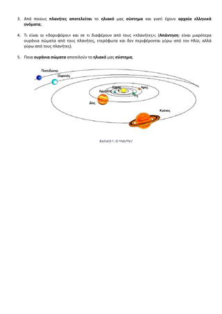 3. Από ποιους πλανήτες αποτελείται το ηλιακό μας σύστημα και γιατί έχουν αρχαία ελληνικά
ονόματα;
4. Τι είναι οι «δορυφόροι» και σε τι διαφέρουν από τους «πλανήτες»; (Απάντηση: είναι μικρότερα
ουράνια σώματα από τους πλανήτες, ετερόφωτα και δεν περιφέρονται γύρω από τον Ηλίο, αλλά
γύρω από τους πλανήτες).
5. Ποια ουράνια σώματα αποτελούν το ηλιακό μας σύστημα;
Επιμέλεια επανάληψης: Χρήστος Χαρμπής σελ. 61
 