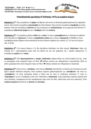 “ΓΕΩΓΡΑΦΙΑ - ΤΑΞΗ: ΣΤ”  Β2. 4. 1. 1
ΕπαναληπτικέςερωτήσειςΑ’Ενότητας:«ΗΓηωςουράνιοσώμα»
Κεφαλαίου 1ου
: Πώς ονομάζεται το σχήμα της Γης και ποια είναι τα ιδιαίτερα χαρακτηριστικά του σχήματός
αυτού; Ποια κίνηση ονομάζεται περιστροφή και πόσο διαρκεί; Ποια κίνηση ονομάζεται περιφορά και πόσο
διαρκεί; Ποια έτη ονομάζουμε δίσεκτα και πώς μπορούμε να υπολογίσουμε, αν μια χρονιά είναι δίσεκτη; Τι
ονομάζουμε ελλειπτική τροχιά και σε τι διαφέρει από την κυκλική;
Κεφαλαίου 2ου
: Τι ονομάζουμε βόρειο πόλο και τι νότιο; Τι είναι οι μεσημβρινοί και τι ιδιαίτερο συμβαίνει
στην περιοχή του Γκρίνουιτς; Τι είναι οι παράλληλοι κύκλοι και τι είναι ο ισημερινός; Η Ελλάδα σε ποια
ημισφαίρια ανήκει (βόρειο-νότιο-ανατολικο-δυτικο); (Δώστε έμφαση στις εικόνες 2.1, 2.2 και στο κείμενο
σελ. 17 Β.Μ)
Κεφαλαίου 4ου
: Για ποιους λόγους η Γη δεν φωτίζεται ολόκληρη την ίδια στιγμή; (Απάντηση: λόγω της
κίνησής της = περιστρέφεται γύρω από τον άξονά της και του σχήματος της = σχεδον σφαιρικού). Τι
ονομάζουμε ημέρα και τι νύχτα;
Κεφαλαίου 5ου
: Πώς δημιουργούνται οι εποχές; (Απάντηση: πλάγια κλίση του νοητού άξονα της Γης, όταν
το ημισφαίριο είναι σταμμένο προς τον Ήλιο  κάθετες ακτίνες και «θερμαίνουν» περισσότερο. Όταν το
άλλο ημισφαίριο δεν είναι σταμμένο προς τον Ήλιο  πλάγιες ηλιακές και «θερμαίνουν» λιγότερο).
Κεφαλαίου 6ου
: Ποιος είναι ο «αστέρας»; Από ποιους πλανήτες αποτελείται το ηλιακό μας σύστημα και γιατί
έχουν αρχαία ελληνικά ονόματα; Ποια ουράνια σώματα χαρακτηρίζονται ως «αυτόφωτα» και ποια ως
«ετερόφωτα»; Σε ποια κατηγορία ανήκει ο Ήλιος και σε ποια οι υπόλοιποι πλανήτες; Τι είναι οι
«δορυφόροι» και σε τι διαφέρουν από τους «πλανήτες»; (Απάντηση: είναι μικρότερα ουράνια σώματα από
τους πλανήτες, ετερόφωτα και δεν περιφέρονται γύρω από τον Ηλίο, αλλά γύρω από τους πλανήτες). Ποια
ουράνια σώματα αποτελούν το ηλιακό μας σύστημα;
Επιμέλεια επανάληψης: Χρήστος Χαρμπής σελ. 62
 