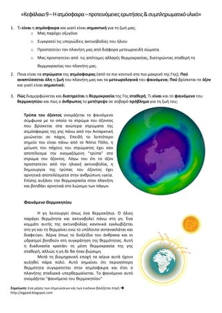 «Κεφάλαιο9–Ηατμόσφαιρα–προτεινόμενεςερωτήσεις&συμπληρωματικόυλικό»
1. Τι είναι η ατμόσφαιρα και γιατί είναι σημαντική για τη ζωή μας;
o Μας παρέχει οξυγόνο
o Συγκρατεί τις υπεριώδεις ακτινοβολίες του ήλιου
o Προστατεύει τον πλανήτη μας από διάφορα μετεωροειδή σώματα.
o Μας προστατεύει από τις απότομες αλλαγές θερμοκρασίας, διατηρώντας σταθερή τη
θερμοκρασίας του πλανήτη μας.
2. Ποια είναι τα στρώματα της ατμόσφαιρας (από το πιο κοντινό στο πιο μακρινό της Γης); Πού
αναπτύσσεται όλη η ζωή του πλανήτη μας και τα μετεωρολογικά του φαινόμενα; Πού βρίσκεται το όζον
και γιατί είναι σημαντικό;
3. Πώς διαμορφώνεται και διατηρείται η θερμοκρασία της Γης σταθερή; Τι είναι και το φαινόμενο του
θερμοκηπίου και πώς ο άνθρωπος το μετέτρεψε σε σοβαρό πρόβλημα για τη ζωή του;
Τρύπα του όζοντος ονομάζεται το φαινόμενο
σύμφωνα με το οποίο το στρώμα του όζοντος
που βρίσκεται στα ανώτερα στρώματα της
ατμόσφαιρας της γης πάνω από την Ανταρκτική
μειώνεται σε πάχος. Επειδή το λεπτότερο
σημείο του είναι πάνω από το Νότιο Πόλο, η
μείωση του πάχους του στρώματος έχει σαν
αποτέλεσμα την ονομαζόμενη "τρύπα" στο
στρώμα του όζοντος. Λόγω του ότι το όζον
προστατεύει από την ηλιακή ακτινοβολία, η
δημιουργία της τρύπας του όζοντος έχει
αρνητικά αποτελέσματα στην ανθρώπινη υγεία.
Επίσης αυξάνει την θερμοκρασία στον πλανήτη
και βοηθάει αρνητικά στο λιώσιμο των πάγων.
Φαινόμενο Θερμοκηπίου
Η γη λειτουργεί όπως ένα θερμοκήπιο. Ο ήλιος
παράγει θερμότητα και ακτινοβολεί πάνω στη γη. Ένα
κομμάτι αυτής της ακτινοβολίας κανονικά εγκλωβίζεται
στη γη και τη θερμαίνει ενώ το υπόλοιπο αντανακλάται και
διαφεύγει. Αέρια όπως το διοξείδιο του άνθρακα και οι
υδρατμοί βοηθούν στη συγκράτηση της θερμότητας. Αυτή
η διαδικασία κρατάει τη μέση θερμοκρασία της γης
σταθερή, αλλιώς η γη δε θα ήταν βιώσιμη.
Μετά τη βιομηχανική εποχή τα αέρια αυτά έχουν
αυξηθεί πάρα πολύ. Αυτό σημαίνει ότι περισσότερη
θερμότητα συγκρατείται στην ατμόσφαιρα και έτσι ο
πλανήτης σταδιακά υπερθερμαίνεται. Το φαινόμενο αυτό
ονομάζεται "φαινόμενο του θερμοκηπίου"
Σημείωση: ένα μέρος των σημειώσεων και των εικόνων βασίζεται πηγή 
http://egpaid.blogspot.com
Επιμέλεια επανάληψης: Χρήστος Χαρμπής σελ. 64
 