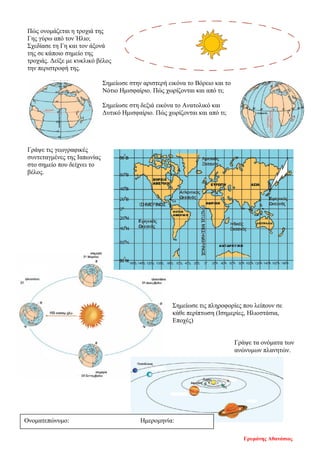 Πώς ονομάζεται η τροχιά της
Γης γύρω από τον Ήλιο;
Σχεδίασε τη Γη και τον άξονά
της σε κάποιο σημείο της
τροχιάς. Δείξε με κυκλικό βέλος
την περιστροφή της.
Σημείωσε στην αριστερή εικόνα το Βόρειο και το
Νότιο Ημισφαίριο. Πώς χωρίζονται και από τι;
Σημείωσε στη δεξιά εικόνα το Ανατολικό και
Δυτικό Ημισφαίριο. Πώς χωρίζονται και από τι;
Γράψε τις γεωγραφικές
συντεταγμένες της Ιαπωνίας
στο σημείο που δείχνει το
βέλος.
Σημείωσε τις πληροφορίες που λείπουν σε
κάθε περίπτωση (Ισημερίες, Ηλιοστάσια,
Εποχές)
Γράψε τα ονόματα των
ανώνυμων πλανητών.
Ονοματεπώνυμο: Ημερομηνία:
Γρυμάνης Αθανάσιος
Επιμέλεια επανάληψης: Χρήστος Χαρμπής σελ. 69
 