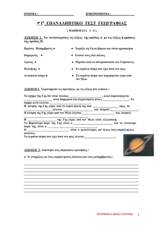ΟΝΟΜΑ : ΗΜΕΡΟΜΗΝΙΑ : ______________
1ο
ΕΠΑΝΑΛΗΠΤΙΚΟ ΤΕΣΤ ΓΕΩΓΡΑΦΙΑΣ
( ΜΑΘΗΜΑΤΑ 1 - 6 )
ΑΣΚΗΣΗ 1. Να αντιστοιχίσεις τις λέξεις της ομάδας Α με τις λέξεις ή φράσεις
της ομάδας Β:
Πρώτος Μεσημβρινός ● ● Χωρίζει τη Γη σε βόρειο και νότιο ημισφαίριο
Ισημερινός ● ● Ενώνει τους δύο πόλους
Άξονας ● ● Περνάει από το αστεροσκοπείο του Γκρίνουιτς
Πλανήτης ● ● Το ουράνιο σώμα που έχει δικό του φως
Αυτόφωτο σώμα ● ● Το ουράνιο σώμα που περιφέρεται γύρω από
τον Ήλιο
ΑΣΚΗΣΗ 2. Συμπλήρωσε τις προτάσεις με τις λέξεις που λείπουν :
Το σχήμα της Γης δεν είναι τελείως ______________________ , αλλά παρουσιάζεται
___________________ στον Ισημερινό και συμπιεσμένο στους __________________. Το
σχήμα αυτό λέγεται ___________________________.
Η κίνηση της Γης γύρω από το νοητό άξονά της από _________________ προς τα
___________________ λέγεται ____________________ και διαρκεί ___________________ .
Η κίνηση της Γης γύρω από τον Ήλιο λέγεται ______________________ και διαρκεί
___________________________________________.
Η ___________________ της Γης γύρω από τον Ήλιο είναι ελλειπτική.
Το βορειότερο άκρο της Γης είναι ο ___________________________ και το νοτιότερο
άκρο της είναι ο _________________________________.
Ο ____________________________ είναι ο μεγαλύτερος απ’ όλους τους παράλληλους
κύκλους.
Το ουράνιο σώμα που έχει δικό του φως λέγεται _____________________.
ΑΣΚΗΣΗ 3. Απάντησε στις παρακάτω ερωτήσεις :
α. Τι γνωρίζεις για τους παράλληλους κύκλους και τους μεσημβρινούς ;
______________________________________________________________________________
______________________________________________________________________________
______________________________________________________________________________
______________________________________________________________________________
______________________________________________________________________________
______________________________________________________________________________
______________________________________________________________________________
______________________________________________________________________________
______________________________________________________________________________
ΤΙΤΟΜΙΧΕΛΑΚΗΣ ΓΙΑΝΝΗΣ 1
Επιμέλεια επανάληψης: Χρήστος Χαρμπής σελ. 71
 