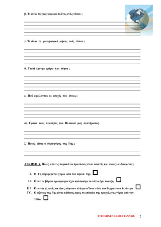 β. Τι είναι το γεωγραφικό πλάτος ενός τόπου ;
______________________________________________________________________________
______________________________________________________________________________
______________________________________________________________________________
______________________________________________________________________________
______________________________________________________________________________
γ. Τι είναι το γεωγραφικό μήκος ενός τόπου ;
______________________________________________________________________________
______________________________________________________________________________
______________________________________________________________________________
______________________________________________________________________________
______________________________________________________________________________
δ. Γιατί έχουμε ημέρα και νύχτα ;
______________________________________________________________________________
______________________________________________________________________________
______________________________________________________________________________
______________________________________________________________________________
______________________________________________________________________________
ε. Πού οφείλονται οι εποχές του έτους ;
______________________________________________________________________________
______________________________________________________________________________
______________________________________________________________________________
______________________________________________________________________________
______________________________________________________________________________
στ. Γράψε τους πλανήτες του Ηλιακού μας συστήματος.
______________________________________________________________________________
______________________________________________________________________________
______________________________________________________________________________
ζ. Ποιος είναι ο δορυφόρος της Γης ;
______________________________________________________________________________
______________________________________________________________________________
ΑΣΚΗΣΗ 4. Ποιες από τις παρακάτω προτάσεις είναι σωστές και ποιες λανθασμένες ;
I. Η Γη περιφέρεται γύρω από τον άξονά της. 
II. Όταν το βόρειο ημισφαίριο έχει καλοκαίρι το νότιο έχει άνοιξη. 
III. Όταν οι ηλιακές ακτίνες πέφτουν πλάγια σ’έναν τόπο τον θερμαίνουν λιγότερο. 
IV. Ο άξονας της Γης είναι κάθετος προς το επίπεδο της τροχιάς της γύρω από τον
Ήλιο. 
ΤΙΤΟΜΙΧΕΛΑΚΗΣ ΓΙΑΝΝΗΣ 2
Επιμέλεια επανάληψης: Χρήστος Χαρμπής σελ. 72
 