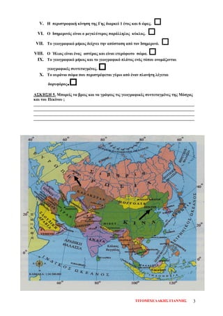 V. Η περιστροφική κίνηση της Γης διαρκεί 1 έτος και 6 ώρες. 
VI. Ο Ισημερινός είναι ο μεγαλύτερος παράλληλος κύκλος. 
VII. Το γεωγραφικό μήκος δείχνει την απόσταση από τον Ισημερινό. 
VIII. Ο Ήλιος είναι ένας αστέρας και είναι ετερόφωτο σώμα. 
IX. Το γεωγραφικό μήκος και το γεωγραφικό πλάτος ενός τόπου ονομάζονται
γεωγραφικές συντεταγμένες. 
X. Το ουράνιο σώμα που περιστρέφεται γύρω από έναν πλανήτη λέγεται
δορυφόρος.
ΑΣΚΗΣΗ 5. Μπορείς να βρεις και να γράψεις τις γεωγραφικές συντεταγμένες της Μόσχας
και του Πεκίνου ;
______________________________________________________________________________
______________________________________________________________________________
______________________________________________________________________________
______________________________________________________________________________
ΤΙΤΟΜΙΧΕΛΑΚΗΣ ΓΙΑΝΝΗΣ 3
Επιμέλεια επανάληψης: Χρήστος Χαρμπής σελ. 73
 