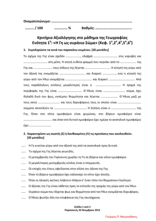 Σελίδα 1 από 2
Παρασκευή, 02 Νοεμβρίου 2012
Ονοματεπώνυμο: …………………………………………………………………………………
………. / 100 …………… % Βαθμός: ……………………………………
Κριτήριο Αξιολόγησης στο μάθημα της Γεωγραφίας
Ενότητα 1η
: «Η Γη ως ουράνιο Σώμα» (Κεφ. 1ο
,2ο
,4ο
,5ο
,6ο
)
1. Συμπληρώστε τα κενά του παρακάτω κειμένου. [30 μονάδες]
Το σχήμα της Γης είναι σχεδόν …………..……, ελαφρά …………………………… στις κορυφές και
…………………………… στη μέση. Η νοητή ευθεία γραμμή που περνάει από το …………………. της
Γης και …………………….. τους πόλους της λέγεται …………………………….. Η κίνησή της γύρω από
τον άξονά της ονομάζεται …………………………….. και διαρκεί ………………, ενώ η κίνησή της
γύρω από τον Ήλιο ονομάζεται ……………………………... και διαρκεί ……………………………... Από
τους παράλληλους κύκλους μεγαλύτερος είναι ο …………………………….. Η τροχιά της
περιφοράς της Γης είναι …………………………… Ο Ήλιος είναι ………………………… σώμα, έχει
δηλαδή δικό του φως, εκπέμπει θερμότητα και λέγεται …………………. Ο Ήλιος μαζί με
τους οκτώ ………………………… και τους δορυφόρους τους οι οποίοι είναι ……………….………….
σώματα αποτελούν το ……………………………………… Η Σελήνη είναι ο ……………………………. της
Γης. Όταν στο νότιο ημισφαίριο είναι χειμώνας, στο βόρειο ημισφαίριο είναι
………………………………… και όταν στο δυτικό ημισφαίριο έχει ημέρα το ανατολικό ημισφαίριο
έχει …………………………
2. Χαρακτηρίστε ως σωστές (Σ) ή λανθασμένες (Λ) τις προτάσεις που ακολουθούν.
[20 μονάδες]
…... Η Γη κινείται γύρω από τον άξονά της από τα ανατολικά προς δυτικά.
…... Το σχήμα της Γης λέγεται γεωειδές.
…... Ο μεσημβρινός του Γκρίνουιτς χωρίζει τη Γη σε βόρειο και νότιο ημισφαίριο.
…... Ο μεγαλύτερος μεσημβρινός κύκλος είναι ο Ισημερινός.
…... Οι εποχές του έτους οφείλονται στην κλίση του άξονα της Γης.
…... Όταν το βόρειο ημισφαίριο έχει καλοκαίρι το νότιο έχει άνοιξη.
…... Όταν οι ηλιακές ακτίνες πέφτουν πλάγια σ’ έναν τόπο τον θερμαίνουν λιγότερο.
…... Ο άξονας της Γης είναι κάθετος προς το επίπεδο της τροχιάς της γύρω από τον Ήλιο.
…... Ουράνιο σώμα που δέχεται φως και θερμότητα από τον Ήλιο ονομάζεται δορυφόρος.
…... Ο Ήλιος φωτίζει όλη την επιφάνεια της Γης ταυτόχρονα.
Γεώργιος Π. Μαυροειδάκος
Επιμέλεια επανάληψης: Χρήστος Χαρμπής σελ. 74
 