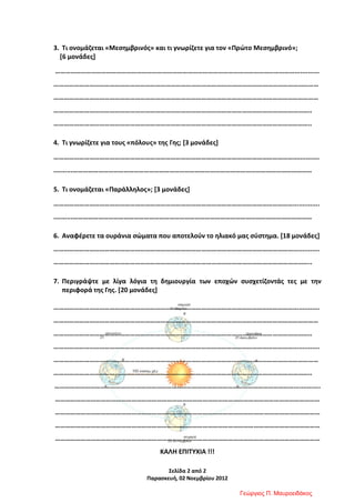 Σελίδα 2 από 2
Παρασκευή, 02 Νοεμβρίου 2012
3. Τι ονομάζεται «Μεσημβρινός» και τι γνωρίζετε για τον «Πρώτο Μεσημβρινό»;
[6 μονάδες]
…………………………………………………………………………………………………………………………….............
…………………………………………………………………………………………………………………………………………
…………………………………………………………………………………………………………………………………………
……………………………………………………………………………………………………………………………………..
……………………………………………………………………………………………………………………………………..
4. Τι γνωρίζετε για τους «πόλους» της Γης; [3 μονάδες]
……………………………………………………………………………………………………………………………..............
..........……………………………………………………………………………………………………………………………
5. Τι ονομάζεται «Παράλληλος»; [3 μονάδες]
……………………………………………………………………………………………………………………………..............
..........……………………………………………………………………………………………………………………………
6. Αναφέρετε τα ουράνια σώματα που αποτελούν το ηλιακό μας σύστημα. [18 μονάδες]
……………………………………………………………………………………………………………………………..............
……………………………………………………………………………………………………………………………………..
7. Περιγράψτε με λίγα λόγια τη δημιουργία των εποχών συσχετίζοντάς τες με την
περιφορά της Γης. [20 μονάδες]
……………………………………………………………………………………………………………………………..............
…………………………………………………………………………………………………………………………………………
……………………………………………………………………………………………………………………………………..
……………………………………………………………………………………………………………………………..............
…………………………………………………………………………………………………………………………………………
……………………………………………………………………………………………………………………………………..
……………………………………………………………………………………………………………………………..............
…………………………………………………………………………………………………………………………………………
…………………………………………………………………………………………………………………………………………
…………………………………………………………………………………………………………………………………………
…………………………………………………………………………………………………………………………………………
ΚΑΛΗ ΕΠΙΤΥΧΙΑ !!!
Γεώργιος Π. Μαυροειδάκος
Επιμέλεια επανάληψης: Χρήστος Χαρμπής σελ. 75
 