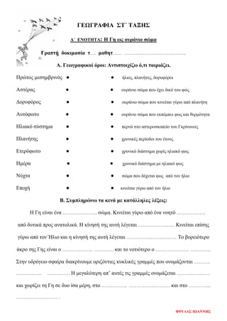 ΓΕΩΓΡΑΦΙΑ ΣΤ΄ ΤΑΞΗΣ
Α΄ ΕΝΟΤΗΤΑ: Η Γη ως ουράνιο σώμα
Γραπτή δοκιμασία τ…. μαθητ…… …………………………………..
Α. Γεωγραφικοί όροι: Αντιστοιχίζω ό,τι ταιριάζει.
Πρώτος μεσημβρινός ● ● ήλιος, πλανήτες, δορυφόροι
Αστέρας ● ● ουράνιο σώμα που έχει δικό του φώς
Δορυφόρος ● ● ουράνιο σώμα που κινείται γύρω από πλανήτη
Αυτόφωτο ● ● ουράνιο σώμα που εκπέμπει φως και θερμότητα
Ηλιακό σύστημα ● ● περνά στο αστεροσκοπείο του Γκρίνουιτς
Πλανήτης ● ● χρονικές περίοδοι του έτους
Ετερόφωτο ● ● χρονικό διάστημα χωρίς ηλιακό φως
Ημέρα ● ● χρονικό διάστημα με ηλιακό φως
Νύχτα ● ● σώμα που δέχεται φως από τον ήλιο
Εποχή ● ● κινείται γύρω από τον ήλιο
Β. Συμπληρώνω τα κενά με κατάλληλες λέξεις:
Η Γη είναι ένα ………………….. σώμα. Κινείται γύρω από ένα νοητό ……………….
από δυτικά προς ανατολικά. Η κίνησή της αυτή λέγεται …………………… Κινείται επίσης
γύρω από τον Ήλιο και η κίνησή της αυτή λέγεται …………………………… Το βορειότερο
άκρο της Γης είναι ο ……………….. …………. και το νοτιότερο ο …………………. ………….
Στην υδρόγειο σφαίρα διακρίνουμε οριζόντιες κυκλικές γραμμές που ονομάζονται ………..
…………….. …………… Η μεγαλύτερη απ’ αυτές τις γραμμές ονομάζεται ………………….
και χωρίζει τη Γη σε δυο ίσα μέρη, στο …………….. ……………………… και στο …………...
……………………… .
ΦΡΥΔΑΣ ΙΩΑΝΝΗΣ
Επιμέλεια επανάληψης: Χρήστος Χαρμπής σελ. 77
 