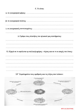 Γ. Τι είναι;
α. το γεωγραφικό μήκος; …………………………………………………………………………….
………………………………………………………………………………………………………………
β. το γεωγραφικό πλάτος; …………………………………………………………………………...
………………………………………………………………………………………………………………..
γ. οι γεωγραφικές συντεταγμένες; ………………………………………………………………….
………………………………………………………………………………………………………………..
Δ. Γράφω τους πλανήτες του ηλιακού μας συστήματος:
………………………………………………………………………………………………………………..
………………………………………………………………………………………………………………
……………………………………………………………………………………………………………….
Ε. Εξηγώ σε τι οφείλεται η εναλλαγή ημέρας - νύχτας και σε τι οι εποχές του έτους:
………………………………………………………………………………………………………………..
………………………………………………………………………………………………………………..
………………………………………………………………………………………………………………..
……………………………………………………………………………………………………………….
………………………………………………………………………………………………………………
ΣΤ΄ Συμπληρώνω τους αριθμούς και τις λέξεις που λείπουν:
ΦΡΥΔΑΣ ΙΩΑΝΝΗΣ
Επιμέλεια επανάληψης: Χρήστος Χαρμπής σελ. 78
 