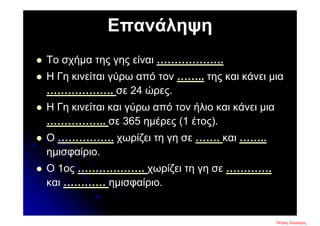 Επανάληψη
 Το σχήμα της γης είναι ……………….
 Η Γη κινείται γύρω από τον …….. της και κάνει μια
………………. σε 24 ώρες.
 Η Γη κινείται και γύρω από τον ήλιο και κάνει μια
…………….. σε 365 ημέρες (1 έτος).
 Ο ……………. χωρίζει τη γη σε ……. και ……..
ημισφαίριο.
 Ο 1ος ………………. χωρίζει τη γη σε ………….
και ………… ημισφαίριο.
Πέτρος ΣαμούχοςΕπιμέλεια επανάληψης: Χρήστος Χαρμπής σελ. 7
 