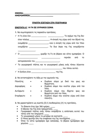 ΟΝΟΜΑ:____________________________________________
ΗΜΕΡΟΜΗΝΙΑ:__________________
ΓΡΑΠΤΗ ΕΞΕΤΑΣΗ ΣΤΗ ΓΕΩΓΡΑΦΙΑ
ΕΝΟΤΗΤΑ Α’: Η ΓΗ ΩΣ ΟΥΡΑΝΙΟ ΣΩΜΑ
1. Να συμπληρώσετε τις παρακάτω προτάσεις.
 Η Γη είναι ένα ______________ ______________. Το σχήμα της Γης δεν
είναι τελείως __________________. Η κίνησή της γύρω από τον άξονά της
ονομάζεται __________________, ενώ η κίνησή της γύρω από τον Ήλιο
ονομάζεται _________________. Τα δυο άκρα της Γης ονομάζονται
________________.
 Ο __________________ χωρίζει τη Γη σε βόρειο και νότιο ημισφαίριο. Ο
__________________ _________________ περνάει από το
αστεροσκοπείο του ______________________.
 Το γεωγραφικό πλάτος και το γεωγραφικό μήκος ενός τόπου λέγονται
_____________________ ___________________ του τόπου αυτού.
 Η Σελήνη είναι ______________________ της Γης.
2. Να αντιστοιχίσετε τη λέξη με την ερμηνεία της.
Πλανήτης • • Ουράνιο σώμα με δικό του φως και
θερμότητα.
Δορυφόρος • • Ουράνιο σώμα που κινείται γύρω από τον
Ήλιο.
Αυτόφωτο • • Ουράνιο σώμα που δέχεται φως και
θερμότητα από τον Ήλιο.
Ετερόφωτο • • Ουράνιο σώμα που κινείται γύρω από έναν
πλανήτη.
3. Να χαρακτηρίσετε ως σωστές (Σ) ή λανθασμένες (Λ) τις προτάσεις.
 Το δίσεκτο έτος έχει 366 ημέρες. ____
 Ο άξονας της Γης είναι πραγματικός. ____
 Γεωγραφικό πλάτος ενός τόπου ονομάζεται η απόσταση αυτού του
τόπου από τον Ισημερινό. ____
 Το γεωγραφικό μήκος το μετράμε σε εκατοστά. ____
 Ο Ήλιος φωτίζει όλη την επιφάνεια της Γης ταυτόχρονα. ____
 Όταν το νότιο ημισφαίριο έχει καλοκαίρι, το βόρειο ημισφαίριο έχει
χειμώνα. ____
ΚΑΜΠΟΥΡΗ ΒΕΛΟΥΔΕΝΙΑ
Επιμέλεια επανάληψης: Χρήστος Χαρμπής σελ. 79
 