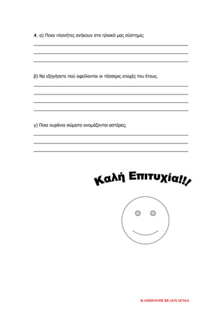 4. α) Ποιοι πλανήτες ανήκουν στο ηλιακό μας σύστημα;
_______________________________________________________________
_______________________________________________________________
_______________________________________________________________
β) Να εξηγήσετε πού οφείλονται οι τέσσερις εποχές του έτους.
_______________________________________________________________
_______________________________________________________________
_______________________________________________________________
_______________________________________________________________
γ) Ποια ουράνια σώματα ονομάζονται αστέρες;
_______________________________________________________________
_______________________________________________________________
_______________________________________________________________
ΚΑΜΠΟΥΡΗ ΒΕΛΟΥΔΕΝΙΑ
Επιμέλεια επανάληψης: Χρήστος Χαρμπής σελ. 80
 