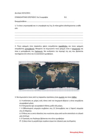 Δευτέρα 14/11/2011
ΕΠΑΝΑΛΗΠΤΙΚΕΣ ΕΡΩΤΗΣΕΙΣ Στη Γεωγραφία Στ1
Όνομα/επίθετο:........................................................................................................
1. Τι είναι η περιστροφή και τι η περιφορά της Γης; Σε πόσο χρόνο ολοκληρώνεται η κάθε
μία;
.....................................................................................................................................................
.....................................................................................................................................................
.....................................................................................................................................................
.....................................................................................................................................................
.....................................................................................................................................................
2. Ποιες γραμμές στον παρακάτω χάρτη ονομάζονται παράλληλοι και ποιες γραμμές
ονομάζονται μεσημβρινοί; Μπορείτε να σημειώσετε ποια γραμμή είναι ο Ισημερινός και
ποια ο μεσημβρινός του Γκρίνουιτς; Να κυκλώσετε την περιοχή της γης που βρίσκεται
ταυτόχρονα στο νότιο και το ανατολικό ημισφαίριο.
3. Να σημειώσετε ποιες από τις παρακάτω προτάσεις είναι σωστές και ποιες λάθος:
Α. Η απόσταση σε μοίρες ενός τόπου από τον Ισημερινό βόρεια η νότια ονομάζεται
γεωγραφικό μήκος
Β. Ο Ισημερινός έχει γεωγραφικό πλάτος μηδέν (0) μοίρες
Γ. Η Φθινοπωρινή ισημερία συμβαίνει στις 21 Σεπτεμβρίου και η Εαρινή ισημερία
στις 21 Μαρτίου
Δ. Ο Ήλιος και οι οκτώ πλανήτες που κινούνται γύρω από αυτόν αποτελούν το ηλιακό
μας σύστημα
Ε. Ο Τροπικός του Αιγόκερω βρίσκεται στο νότιο ημισφαίριο
ΣΤ. Ο Δίας είναι το μεγαλύτερο ουράνιο σώμα του ηλιακού μας συστήματος
Ντουμάνης Νίκος
Επιμέλεια επανάληψης: Χρήστος Χαρμπής σελ. 81
 
