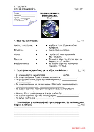 Α´ ΕΝΟΤΗΤΑ:
Η ΓΗ ΩΣ ΟΥΡΑΝΙΟ ΣΩΜΑ ΤΑΞΗ ΣΤ´
Όνομα_________________
Επώνυμο_______________
Hμ/νία __________
Βαθμός ____/100
ΓΡΑΠΤΗ ΔΟΚΙΜΑΣΙΑ
ΣΤΗ ΓΕΩΓΡΑΦΙΑ
Α(1-6)
1. Κάνε την αντιστοίχιση: [__ /10]
Πρώτος μεσημβρινός ● ● Χωρίζει τη Γη σε βόρειο και νότιο
ημισφαίριο.
Ισημερινός ● ● Ενώνει τους δύο πόλους.
Άξονας ● ● Περνάει από το αστεροσκοπείο
του Γκρίνουιτς.
Πλανήτης ● ● Το ουράνιο σώμα που δέχεται φως και
Θερμότητα από τον Ήλιο.
Ετερόφωτο σώμα ● ● Το ουράνιο σώμα που περιφέρεται
γύρω από τον Ήλιο.
2. Συμπλήρωσε τις προτάσεις με τις λέξεις που λείπουν : [__ /10]
♦ Ο Ισημερινός είναι ο μεγαλύτερος ________________ κύκλος.
♦ Το γεωγραφικό μήκος δείχνει την απόσταση από τον ________________.
♦ Το γεωγραφικό πλάτος δείχνει την απόσταση από τον ______________
_____________.
♦ Το γεωγραφικό μήκος και το γεωγραφικό πλάτος ενός τόπου ονομάζονται
_____________________ _______________________.
♦ Το ουράνιο σώμα που περιστρέφεται γύρω από έναν πλανήτη λέγεται
________________.
♦ Όταν το βόρειο ημισφαίριο έχει καλοκαίρι το νότιο έχει ________________.
♦ Το ουράνιο σώμα που έχει δικό του φως λέγεται _____________________.
♦ Το σχήμα της Γης είναι ________________ .
3. Σε τι διαφέρει η περιστροφή από την περιφορά της Γης και πόσο χρόνο
διαρκεί η καθεμιά; [__ /15]
………………………………………………………………………………………………………………
………………………………………………………………………………………………………………
………………………………………………………………………………………………………………
………………………………………………………………………………………………………………
………………………………………………………………………………………………………………
………………………………………………………………………………………………………………
ΦΩΤΗΣ ΣΤΑΜΟΣ
Επιμέλεια επανάληψης: Χρήστος Χαρμπής σελ. 83
 