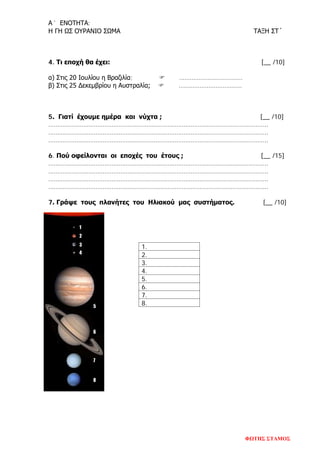 Α´ ΕΝΟΤΗΤΑ:
Η ΓΗ ΩΣ ΟΥΡΑΝΙΟ ΣΩΜΑ ΤΑΞΗ ΣΤ´
4. Τι εποχή θα έχει: [__ /10]
α) Στις 20 Ιουλίου η Βραζιλία;  ………………………………
β) Στις 25 Δεκεμβρίου η Αυστραλία;  ………………………………
5. Γιατί έχουμε ημέρα και νύχτα ; [__ /10]
……………………………………………………………………………………………………………..
……………………………………………………………………………………………………………..
……………………………………………………………………………………………………………..
6. Πού οφείλονται οι εποχές του έτους ; [__ /15]
……………………………………………………………………………………………………………..
……………………………………………………………………………………………………………..
……………………………………………………………………………………………………………..
……………………………………………………………………………………………………………..
7. Γράψε τους πλανήτες του Ηλιακού μας συστήματος. [__ /10]
1.
2.
3.
4.
5.
6.
7.
8.
ΦΩΤΗΣ ΣΤΑΜΟΣ
Επιμέλεια επανάληψης: Χρήστος Χαρμπής σελ. 84
 