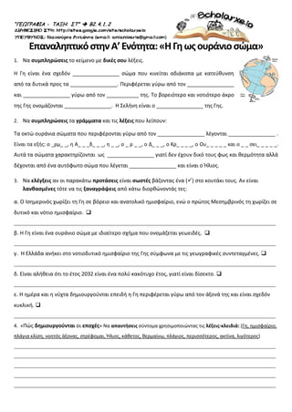 “ΓΕΩΓΡΑΦΙΑ - ΤΑΞΗ: ΣΤ”  Β2. 4. 1. 2
ΕπαναληπτικόστηνΑ’Ενότητα:«ΗΓηωςουράνιοσώμα»
1. Να συμπληρώσεις το κείμενο με δικές σου λέξεις.
Η Γη είναι ένα σχεδόν ________________ σώμα που κινείται αδιάκοπα με κατεύθυνση
από τα δυτικά προς τα ________________. Περιφέρεται γύρω από τον ________________
και ________________ γύρω από τον ___________ της. Το βορειότερο και νοτιότερο άκρο
της Γης ονομάζονται ________________. Η Σελήνη είναι ο ________________ της Γης.
2. Να συμπληρώσεις τα γράμματα και τις λέξεις που λείπουν:
Τα οκτώ ουράνια σώματα που περιφέρονται γύρω από τον ________________ λέγονται ________________ .
Είναι τα εξής: ο _ρμ_ _, η Α_ _ _δ_ _ _, η _ _, ο _ ρ _ _, ο Δ_ _ _, ο Κρ_ _ _ _, ο Ου_ _ _ _ _ και ο _ _ σει_ _ _ _ _.
Αυτά τα σώματα χαρακτηρίζονται ως ________________ γιατί δεν έχουν δικό τους φως και θερμότητα αλλά
δέχονται από ένα αυτόφωτο σώμα που λέγεται ________________ και είναι ο Ήλιος.
3. Να ελέγξεις αν οι παρακάτω προτάσεις είναι σωστές βάζοντας ένα () στο κουτάκι τους. Αν είναι
λανθασμένες τότε να τις ξαναγράψεις από κάτω διορθώνοντάς τες:
α. Ο Ισημερινός χωρίζει τη Γη σε βόρειο και ανατολικό ημισφαίριο, ενώ ο πρώτος Μεσημβρινός τη χωρίζει σε
δυτικό και νότιο ημισφαίριο. 
_________________________________________________________________________________________________
β. Η Γη είναι ένα ουράνιο σώμα με ιδιαίτερο σχήμα που ονομάζεται γεωειδές. 
_________________________________________________________________________________________________
γ. Η Ελλάδα ανήκει στο νοτιοδυτικό ημισφαίριο της Γης σύμφωνα με τις γεωγραφικές συντεταγμένες. 
_________________________________________________________________________________________________
δ. Είναι αλήθεια ότι το έτος 2032 είναι ένα πολύ κακότυχο έτος, γιατί είναι δίσεκτο. 
_________________________________________________________________________________________________
ε. Η ημέρα και η νύχτα δημιουργούνται επειδή η Γη περιφέρεται γύρω από τον άξονά της και είναι σχεδόν
κυκλική. 
_________________________________________________________________________________________________
4. «Πώς δημιουργούνται οι εποχές» Να απαντήσεις σύντομα χρησιμοποιώντας τις λέξεις-κλειδιά: (Γη, ημισφαίριο,
πλάγια κλίση, νοητός άξονας, στρέφομαι, Ήλιος, κάθετος, θερμαίνω, πλάγιος, περισσότερος, ακτίνα, λιγότερος)
_________________________________________________________________________________________________
_________________________________________________________________________________________________
_________________________________________________________________________________________________
_________________________________________________________________________________________________
_________________________________________________________________________________________________
Επιμέλεια επανάληψης: Χρήστος Χαρμπής σελ. 86
 