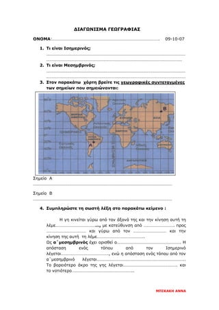 ΔΙΑΓΩΝΙΣΜΑ ΓΕΩΓΡΑΦΙΑΣ
ΟΝΟΜΑ:……………………………………………………………………………………. 09-10-07
1. Τι είναι Ισημερινός;
………………………………………………………………………………………………………………
……………………………………………………………………………………………………………
2. Τι είναι Μεσημβρινός;
………………………………………………………………………………………………………………
………………………………………………………………………………………………………………
3. Στον παρακάτω χάρτη βρείτε τις γεωγραφικές συντεταγμένες
των σημείων που σημειώνονται:
Σημείο Α
………………………………………………………………………………………………………………
Σημείο Β
………………………………………………………………………………………………………………
4. Συμπληρώστε τη σωστή λέξη στο παρακάτω κείμενο :
Η γη κινείται γύρω από τον άξονά της και την κίνηση αυτή τη
λέμε…………………………………, με κατεύθυνση από ………………………. προς
……………………………… και γύρω από τον ………………………… και την
κίνηση της αυτή τη λέμε…………………………………….
Ως α΄μεσημβρινός έχει ορισθεί ο…………………………………………………. Η
απόσταση ενός τόπου από τον Ισημερινό
λέγεται……………………………………., ενώ η απόσταση ενός τόπου από τον
α΄μεσημβρινό λέγεται……………………………………………………………………..
Το βορειότερο άκρο της γης λέγεται…………………………………………. και
το νοτιότερο………………………………………………..
ΜΠΙΚΑΚΗ ΑΝΝΑ
Επιμέλεια επανάληψης: Χρήστος Χαρμπής σελ. 87
 