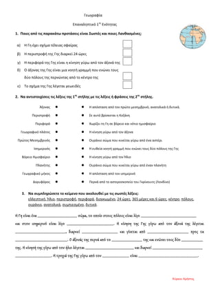 Γεωγραφία
Επαναληπτικό 1ης
Ενότητας
1. Ποιες από τις παρακάτω προτάσεις είναι Σωστές και ποιες Λανθασμένες;
α) Η Γη έχει σχήμα τέλειας σφαίρας
β) Η περιστροφή της Γης διαρκεί 24 ώρες
γ) Η περιφορά της Γης είναι η κίνηση γύρω από τον άξονά της
δ) Ο άξονας της Γης είναι μια νοητή γραμμή που ενώνει τους
δύο πόλους της περνώντας από το κέντρο της
ε) Το σχήμα της Γης λέγεται γεωειδές
2. Να αντιστοιχίσεις τις λέξεις της 1ης
στήλης με τις λέξεις ή φράσεις της 2ης
στήλης.
Άξονας   Η απόσταση από τον πρώτο μεσημβρινό, ανατολικά ή δυτικά.
Περιστροφή   Σε αυτό βρίσκεται η Κοζάνη
Περιφορά   Χωρίζει τη Γη σε βόρειο και νότιο ημισφαίριο
Γεωγραφικό πλάτος   Η κίνηση γύρω από τον άξονα
Πρώτος Μεσημβρινός   Ουράνιο σώμα που κινείται γύρω από ένα αστέρι
Ισημερινός   Η ευθεία νοητή γραμμή που ενώνει τους δύο πόλους της Γης
Βόρειο Ημισφαίριο   Η κίνηση γύρω από τον Ήλιο
Πλανήτης   Ουράνιο σώμα που κινείται γύρω από έναν πλανήτη
Γεωγραφικό μήκος   Η απόσταση από τον ισημερινό
Δορυφόρος   Περνά από το αστεροσκοπείο του Γκρίνουιτς (Λονδίνο)
3. Να συμπληρώσετε το κείμενο που ακολουθεί με τις σωστές λέξεις:
ελλειπτική, Ήλιο, περιστροφή, περιφορά, διογκωμένο, 24 ώρες, 365 μέρες και 6 ώρες, κέντρο, πόλους,
ουράνιο, ανατολικά, συμπιεσμένο, δυτικά.
Η Γη είναι ένα ______________________ σώμα, το οποίο στους πόλους είναι λίγο _______________________________
και στον ισημερινό είναι λίγο __________________________. Η κίνηση της Γης γύρω από τον άξονά της λέγεται
____________________________, διαρκεί ____________________ και γίνεται από _______________________ προς τα
_____________________________. Ο άξονάς της περνά από το _________________ της και ενώνει τους δύο ____________
της. Η κίνησή της γύρω από τον ήλιο λέγεται ___________________________ και διαρκεί ____________________________
____________________. Η τροχιά της Γης γύρω από τον _______________ είναι _________________________________.
Κύρκου Χρήστος
Επιμέλεια επανάληψης: Χρήστος Χαρμπής σελ. 89
 