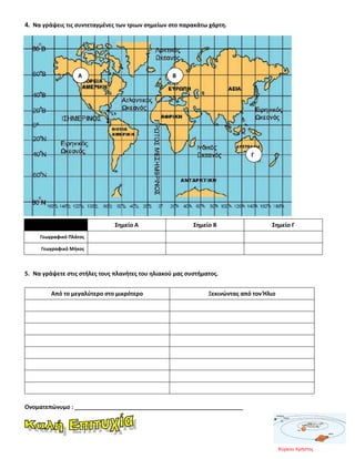 4. Να γράψεις τις συντεταγμένες των τριων σημείων στο παρακάτω χάρτη.
Σημείο Α Σημείο Β Σημείο Γ
Γεωγραφικό Πλάτος
Γεωγραφικό Μήκος
5. Να γράψετε στις στήλες τους πλανήτες του ηλιακού μας συστήματος.
Από το μεγαλύτερο στο μικρότερο Ξεκινώντας από τον Ήλιο
Ονοματεπώνυμο : _____________________________________________________
Α Β
Γ
Κύρκου Χρήστος
Επιμέλεια επανάληψης: Χρήστος Χαρμπής σελ. 90
 