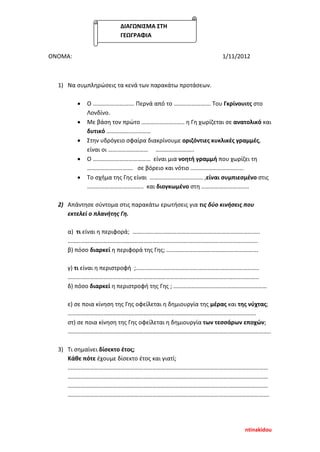 ΟΝΟΜΑ: 1/11/2012
1) Να συμπληρώσεις τα κενά των παρακάτω προτάσεων.
• Ο ………………………. Περνά από το ……………………. Του Γκρίνουιτς στο
Λονδίνο.
• Με βάση τον πρώτο ……………………….. η Γη χωρίζεται σε ανατολικό και
δυτικό …………………………
• Στην υδρόγειο σφαίρα διακρίνουμε οριζόντιες κυκλικές γραμμές,
είναι οι ……………………… ……………………..
• Ο ………………………………… είναι μια νοητή γραμμή που χωρίζει τη
…………………………. σε βόρειο και νότιο ………………………………
• Το σχήμα της Γης είναι ……………………………… ,είναι συμπιεσμένο στις
……………………………….. και διογκωμένο στη …………………………..
2) Απάντησε σύντομα στις παρακάτω ερωτήσεις για τις δύο κινήσεις που
εκτελεί ο πλανήτης Γη.
α) τι είναι η περιφορά; …………………………………………………………………………..
………………………………………………………………………………………………………………..
β) πόσο διαρκεί η περιφορά της Γης; ……………………………………….…………….
γ) τι είναι η περιστροφή ;………………………………………………………………………..
…………………………………………………………………………………………………………………
δ) πόσο διαρκεί η περιστροφή της Γης ; ………………………………………………………
ε) σε ποια κίνηση της Γης οφείλεται η δημιουργία της μέρας και της νύχτας;
……………………………………………………………………………………………………………….
στ) σε ποια κίνηση της Γης οφείλεται η δημιουργία των τεσσάρων εποχών;
………………………………………………………………………………………………………………………..
3) Τι σημαίνει δίσεκτο έτος;
Κάθε πότε έχουμε δίσεκτο έτος και γιατί;
………………………………………………………………………………………………………………………
………………………………………………………………………………………………………………………
………………………………………………………………………………………………………………………
……………………………………………………………………………………………………………………….
ΔΙΑΓΩΝΙΣΜΑ ΣΤΗ
ΓΕΩΓΡΑΦΙΑ
ntinakidou
Επιμέλεια επανάληψης: Χρήστος Χαρμπής σελ. 91
 