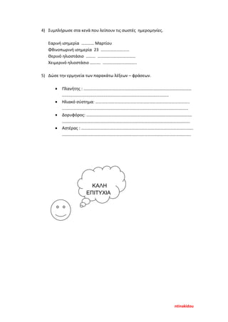 4) Συμπλήρωσε στα κενά που λείπουν τις σωστές ημερομηνίες.
Εαρινή ισημερία ………… Μαρτίου
Φθινοπωρινή ισημερία 23 ………………………
Θερινό ηλιοστάσιο ……… ………………………………
Χειμερινό ηλιοστάσιο ………. …………………………..
5) Δώσε την ερμηνεία των παρακάτω λέξεων – φράσεων.
• Πλανήτης : …………………………………………………………………………………………
............................................................................................
• Ηλιακό σύστημα: ……………………………………………………………………………..
.............................................................................................................
• Δορυφόρος: ……………………………………………………………………………………….
………………………………………………………………………………………………………….
• Αστέρας : …………………………………………………………………………………………….
…………………………………………………………………………………………………………..
ΚΑΛΗ
ΕΠΙΤΥΧΙΑ
ntinakidou
Επιμέλεια επανάληψης: Χρήστος Χαρμπής σελ. 92
 