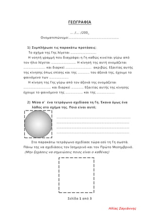 ΓΕΩΓΡΑΦΙΑ
…. /…. /200_
Ονοματεπώνυμο:……………………………………………………
1) Συμπλήρωσε τις παρακάτω προτάσεις:
Το σχήμα της Γης λέγεται ………………………….
Η νοητή γραμμή που διαγράφει η Γη καθώς κινείται γύρω από
τον ήλιο λέγεται ………………………… Η κίνησή της αυτή ονομάζεται
…………………….. και διαρκεί …………………………. ακριβώς. Εξαιτίας αυτής
της κίνησης όπως επίσης και της ………….. του άξονά της, έχουμε το
φαινόμενο των …………………..
Η κίνηση της Γης γύρω από τον άξονά της ονομάζεται
…………………………… και διαρκεί …………… Εξαιτίας αυτής της κίνησης
έχουμε το φαινόμενο της ………………… και της ………………….
2) Μέσα σ’ένα τετράγωνο σχεδίασα τη Γη. Έκανα όμως ένα
λάθος στο σχήμα της. Ποιο είναι αυτό;
……………………………………………..................................
……………………………………………………………………………
……………………………………………………………………………
……………………………………………………………………………
Στο παρακάτω τετράγωνο σχεδίασε τώρα εσύ τη Γη σωστά.
Πάνω της να σχεδιάσεις τον Ισημερινό και τον Πρώτο Μεσημβρινό.
(Μην ξεχάσεις να σημειώσεις ποιος είναι ο καθένας)
Σελίδα 1 από 3
Ηλίας Σαγιάννης
Επιμέλεια επανάληψης: Χρήστος Χαρμπής σελ. 93
 