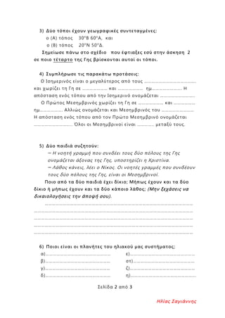 3) Δύο τόποι έχουν γεωγραφικές συντεταγμένες:
ο (Α) τόπος 30ο
Β 60ο
Α, και
ο (Β) τόπος 20ο
Ν 50ο
Δ.
Σημείωσε πάνω στο σχέδιο που έφτιαξες εσύ στην άσκηση 2
σε ποιο τέταρτο της Γης βρίσκονται αυτοί οι τόποι.
4) Συμπλήρωσε τις παρακάτω προτάσεις:
Ο Ισημερινός είναι ο μεγαλύτερος από τους …………………………………….
και χωρίζει τη Γη σε ………………… και ………………… ημ……………………. Η
απόσταση ενός τόπου από την Ισημερινό ονομάζεται ………………………..
Ο Πρώτος Μεσημβρινός χωρίζει τη Γη σε ………………… και ………………
ημ………………. Αλλιώς ονομάζεται και Μεσημβρινός του ………………………
Η απόσταση ενός τόπου από τον Πρώτο Μεσημβρινό ονομάζεται
………………………….. Όλοι οι Μεσημβρινοί είναι ………….. μεταξύ τους.
5) Δύο παιδιά συζητούν:
─ Η νοητή γραμμή που συνδέει τους δύο πόλους της Γης
ονομάζεται άξονας της Γης, υποστηρίζει η Χριστίνα.
─ Λάθος κάνεις, λέει ο Νίκος. Οι νοητές γραμμές που συνδέουν
τους δύο πόλους της Γης, είναι οι Μεσημβρινοί.
Ποιο από τα δύο παιδιά έχει δίκιο; Μήπως έχουν και τα δύο
δίκιο ή μήπως έχουν και τα δύο κάποιο λάθος; (Μην ξεχάσεις να
δικαιολογήσεις την άποψή σου).
……………………………………………………………………………………………………………
……………………………………………………………………………………………………………………
……………………………………………………………………………………………………………………
……………………………………………………………………………………………………………………
……………………………………………………………………………………………………………………
6) Ποιοι είναι οι πλανήτες του ηλιακού μας συστήματος;
α)………………………………………………
β)………………………………………………
γ)………………………………………………
δ)………………………………………………
ε)………………………………………………
στ)……………………………………………
ζ)………………………………………………
η)……………………………………………...
Σελίδα 2 από 3
Ηλίας Σαγιάννης
Επιμέλεια επανάληψης: Χρήστος Χαρμπής σελ. 94
 