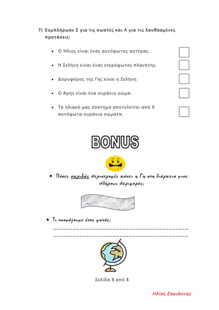 7) Συμπλήρωσε Σ για τις σωστές και Λ για τις λανθασμένες
προτάσεις:
• Ο Ήλιος είναι ένας αυτόφωτος αστέρας.
• Η Σελήνη είναι ένας ετερόφωτος πλανήτης.
• Δορυφόρος της Γης είναι η Σελήνη.
• Ο Άρης είναι ένα ουράνιο σώμα.
• Το ηλιακό μας σύστημα αποτελείται από 9
αυτόφωτα ουράνια σώματα.
• Πόσες ακριβώς περιστροφές κάνει η Γη στη διάρκεια μιας
πλήρους περιφοράς;
• Τι ονομάζουμε έτος φωτός;
_________________________________________
_________________________________________
Σελίδα 3 από 3
Ηλίας Σαγιάννης
Επιμέλεια επανάληψης: Χρήστος Χαρμπής σελ. 95
 