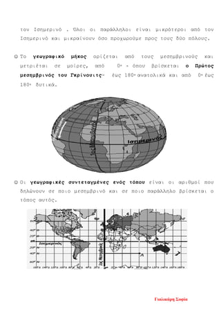 τον Ισημερινό . Όλοι οι παράλληλοι είναι μικρότεροι από τον
Ισημερινό και μικραίνουν όσο προχωρούμε προς τους δύο πόλους.
☺ Το γεωγραφικό μήκος ορίζεται από τους μεσημβρινούς και
μετριέται σε μοίρες, από 0◦ - όπου βρίσκεται ο Πρώτος
μεσημβρινός του Γκρίνουιτς- έως 180◦ ανατολικά και από 0◦ έως
180◦ δυτικά.
☺ Οι γεωγραφικές συντεταγμένες ενός τόπου είναι οι αριθμοί που
δηλώνουν σε ποιο μεσημβρινό και σε ποιο παράλληλο βρίσκεται ο
τόπος αυτός.
Γιαλικάρη Σοφία
Επιμέλεια επανάληψης: Χρήστος Χαρμπής σελ. 98
 