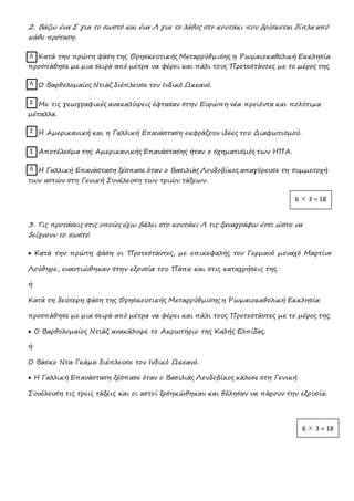 2. Βάζω ένα Σ για το σωστό και ένα Λ για το λάθος στο κουτάκι που βρίσκεται δίπλα από
κάθε πρόταση.
Κατά την πρώτη φάση της Θρησκευτικής Μεταρρύθμισης η Ρωμαιοκαθολική Εκκλησία
προσπάθησε με μια σειρά από μέτρα να φέρει και πάλι τους Προτεστάντες με το μέρος της.
Ο Βαρθολομαίος Ντιάζ διέπλευσε τον Ινδικό Ωκεανό.
Με τις γεωγραφικές ανακαλύψεις έφτασαν στην Ευρώπη νέα προϊόντα και πολύτιμα
μέταλλα.
Η Αμερικανική και η Γαλλική Επανάσταση εκφράζουν ιδέες του Διαφωτισμού.
Αποτέλεσμα της Αμερικανικής Επανάστασης ήταν ο σχηματισμός των ΗΠΑ.
Η Γαλλική Επανάσταση ξέσπασε όταν ο Βασιλιάς Λουδοβίκος απαγόρευσε τη συμμετοχή
των αστών στη Γενική Συνέλευση των τριών τάξεων.
3. Τις προτάσεις στις οποίες έχω βάλει στο κουτάκι Λ τις ξαναγράφω έτσι ώστε να
δείχνουν το σωστό.
 Κατά την πρώτη φάση οι Προτεστάντες, με επικεφαλής τον Γερμανό μοναχό Μαρτίνο
Λούθηρο, εναντιώθηκαν στην εξουσία του Πάπα και στις καταχρήσεις της.
ή
Κατά τη δεύτερη φάση της Θρησκευτικής Μεταρρύθμισης η Ρωμαιοκαθολική Εκκλησία
προσπάθησε με μια σειρά από μέτρα να φέρει και πάλι τους Προτεστάντες με το μέρος της.
 Ο Βαρθολομαίος Ντιάζ ανακάλυψε το Ακρωτήριο της Καλής Ελπίδας.
ή
Ο Βάσκο Ντα Γκάμα διέπλευσε τον Ινδικό Ωκεανό.
 Η Γαλλική Επανάσταση ξέσπασε όταν ο Βασιλιάς Λουδοβίκος κάλεσε στη Γενική
Συνέλευση τις τρεις τάξεις και οι αστοί ξεσηκώθηκαν και θέλησαν να πάρουν την εξουσία.
Λ
Σ
Σ
Σ
Λ
Λ
6  3 = 18
6  3 = 18
 