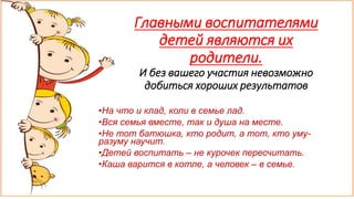 Главными воспитателями
детей являются их
родители.
И без вашего участия невозможно
добиться хороших результатов
•На что и клад, коли в семье лад.
•Вся семья вместе, так и душа на месте.
•Не тот батюшка, кто родит, а тот, кто уму-
разуму научит.
•Детей воспитать – не курочек пересчитать.
•Каша варится в котле, а человек – в семье.
 
