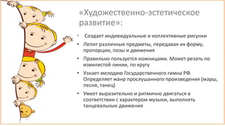 «Художественно-эстетическое
развитие»:
• Создает индивидуальные и коллективные рисунки
• Лепит различные предметы, передавая их форму,
пропорции, позы и движения
• Правильно пользуется ножницами. Может резать по
извилистой линии, по кругу
• Узнает мелодию Государственного гимна РФ.
Определяет жанр прослушанного произведения (марш,
песня, танец)
• Умеет выразительно и ритмично двигаться в
соответствии с характером музыки, выполнять
танцевальные движения
 