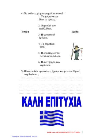 4) Να ενώσεις με μια γραμμή τα σωστά :
1. Τα χρήματα που
δίνει το κράτος.
2. Οι μισθοί των
υπαλλήλων.
Έσοδα Έξοδα
3. Η κατασκευή
δρόμων.
4. Τα δημοτικά
τέλη.
5. Η δραστηριότητα
των συνεταιρισμών.
6. Η συντήρηση των
σχολείων.
5) Πόσων ειδών οργανώσεις έχουμε και με ποια θέματα
ασχολούνται ;
……………………………………………………………
………………………………………………………………
………………………………………………………………
………………………………………………………………
………………………………………………………………
………………………………………………………………
ΔΑΣΚΑΛΑ : ΘΕΜΙΣΤΟΚΛΕΟΥΣ ΟΛΥΜΠΙΑ 2
Επιμέλεια: Χρήστος Χαρμπής σελ. 10
 