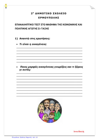 2ο
ΔΗΜΟΤΙΚΟ ΣΧΟΛΕΙΟ
ΕΡΜΟΥΠΟΛΗΣ
ΕΠΑΝΑΛΗΠΤΙΚΟ ΤΕΣΤ ΣΤΟ ΜΑΘΗΜΑ ΤΗΣ ΚΟΙΝΩΝΙΚΗΣ ΚΑΙ
ΠΟΛΙΤΙΚΗΣ ΑΓΩΓΗΣ Στ ΤΑΞΗΣ
1) Απαντώ στις ερωτήσεις:
• Τι είναι η οικογένεια;
____________________________________________
____________________________________________
____________________________________________
____________________________________________
____________________________________________
____________________________________________
• Ποιες μορφές οικογένειας γνωρίζεις και τι ξέρεις
γι αυτές;
____________________________________________
____________________________________________
____________________________________________
____________________________________________
____________________________________________
____________________________________________
____________________________________________
____________________________________________
____________________________________________
Άννα Πουλή
Επιμέλεια: Χρήστος Χαρμπής σελ. 12
 