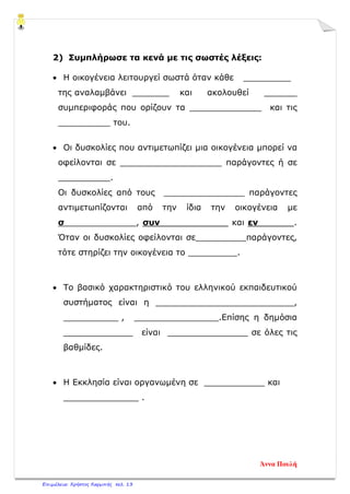 2) Συμπλήρωσε τα κενά με τις σωστές λέξεις:
• Η οικογένεια λειτουργεί σωστά όταν κάθε _________
της αναλαμβάνει _______ και ακολουθεί κανόνες
συμπεριφοράς που ορίζουν τα και τις
υποχρεώσεις του.
• Οι δυσκολίες που αντιμετωπίζει μια οικογένεια μπορεί να
οφείλονται σε παράγοντες ή σε
.
Οι δυσκολίες από τους παράγοντες
αντιμετωπίζονται από την ίδια την οικογένεια με
σ , συν και εν .
Όταν οι δυσκολίες οφείλονται σε παράγοντες,
τότε στηρίζει την οικογένεια το .
• Το βασικό χαρακτηριστικό του ελληνικού εκπαιδευτικού
συστήματος είναι η ,
, .Επίσης η δημόσια
είναι σε όλες τις
βαθμίδες.
• Η Εκκλησία είναι οργανωμένη σε και
.
Άννα Πουλή
Επιμέλεια: Χρήστος Χαρμπής σελ. 13
 