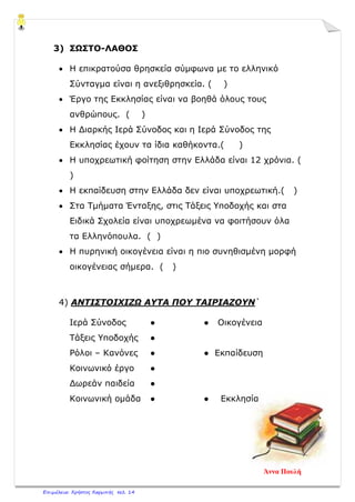 3) ΣΩΣΤΟ-ΛΑΘΟΣ
• Η επικρατούσα θρησκεία σύμφωνα με το ελληνικό
Σύνταγμα είναι η ανεξιθρησκεία. ( )
• Έργο της Εκκλησίας είναι να βοηθά όλους τους
ανθρώπους. ( )
• Η Διαρκής Ιερά Σύνοδος και η Ιερά Σύνοδος της
Εκκλησίας έχουν τα ίδια καθήκοντα.( )
• Η υποχρεωτική φοίτηση στην Ελλάδα είναι 12 χρόνια. (
)
• Η εκπαίδευση στην Ελλάδα δεν είναι υποχρεωτική.( )
• Στα Τμήματα Ένταξης, στις Τάξεις Υποδοχής και στα
Ειδικά Σχολεία είναι υποχρεωμένα να φοιτήσουν όλα
τα Ελληνόπουλα. ( )
• Η πυρηνική οικογένεια είναι η πιο συνηθισμένη μορφή
οικογένειας σήμερα. ( )
4) ΑΝΤΙΣΤΟΙΧΙΖΩ ΑΥΤΑ ΠΟΥ ΤΑΙΡΙΑΖΟΥΝ΄
Ιερά Σύνοδος ● ● Οικογένεια
Τάξεις Υποδοχής ●
Ρόλοι – Κανόνες ● ● Εκπαίδευση
Κοινωνικό έργο ●
Δωρεάν παιδεία ●
Κοινωνική ομάδα ● ● Εκκλησία
Άννα Πουλή
Επιμέλεια: Χρήστος Χαρμπής σελ. 14
 