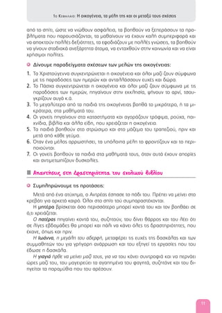 από το σπίτι, ώστε να νιώθουν ασφάλεια, τα βοηθούν να ξεπεράσουν τα προ-
βλήματα που παρουσιάζονται, τα μαθαίνουν να έχουν καλή συμπεριφορά και
να αποκτούν πολλές δεξιότητες, τα εφοδιάζουν με πολλές γνώσεις, τα βοηθούν
να γίνουν σταδιακά ανεξάρτητα άτομα, να ενταχθούν στην κοινωνία και να είναι
χρήσιμοι πολίτες.
Δίνουμε παραδείγματα σχέσεων των μελών της οικογένειας:'
1. Τα Χριστούγεννα συγκεντρώνεται η οικογένεια και όλοι μαζί ζουν σύμφωνα
με τις παραδόσεις των ημερών και ανταλλάσσουν ευχές και δώρα.
2. Το Πάσχα συγκεντρώνεται η οικογένεια και όλοι μαζί ζουν σύμφωνα με τις
παραδόσεις των ημερών, πηγαίνουν στην εκκλησία, ψήνουν το αρνί, τσου-
γκρίζουν αυγά κ.ά.
3. Το μεγαλύτερο από τα παιδιά της οικογένειας βοηθά το μικρότερο, ή τα μι-
κρότερα, στα μαθήματά του.
4. Οι γονείς πηγαίνουν στα καταστήματα και αγοράζουν τρόφιμα, ρούχα, παι-
χνίδια, βιβλία και άλλα είδη, που χρειάζεται η οικογένεια.
5. Τα παιδιά βοηθούν στο στρώσιμο και στο μάζεμα του τραπεζιού, πριν και
μετά από κάθε γεύμα.
6. Όταν ένα μέλος αρρωστήσει, τα υπόλοιπα μέλη το φροντίζουν και το περι-
ποιούνται.
7. Οι γονείς βοηθούν τα παιδιά στα μαθήματά τους, όταν αυτά έχουν απορίες
και αντιμετωπίζουν δυσκολίες.
Απαντήσεις στη Δραστηριότητα του σχολικού βιβλίου
Συμπληρώνουμε τις προτάσεις:'
Μετά από ένα ατύχημα, ο Αντρέας έσπασε το πόδι του. Πρέπει να μείνει στο
κρεβάτι για αρκετό καιρό. Όλοι στο σπίτι τού συμπαραστέκονται.
Η μητέρα βρίσκεται όσο περισσότερο μπορεί κοντά του και τον βοηθάει σε
ό,τι χρειάζεται.
Ο πατέρας πηγαίνει κοντά του, συζητούν, του δίνει θάρρος και του λέει ότι
σε λίγες εβδομάδες θα μπορεί και πάλι να κάνει όλες τις δραστηριότητες, που
έκανε, όπως και πριν.
Η Ιωάννα, η μεγάλη του αδερφή, μεταφέρει τις ευχές της δασκάλας και των
συμμαθητών του για γρήγορη ανάρρωση και του εξηγεί τις εργασίες που του
έδωσε η δασκάλα.
Η γιαγιά ήρθε να μείνει μαζί τους, για να του κάνει συντροφιά και να περνάει
ώρες μαζί του, του μαγειρεύει τα αγαπημένα του φαγητά, συζητάνε και του δι-
ηγείται τα παραμύθια που του αρέσουν.
1Ο ΚΕΦΑΛΑΙΟ: Η οικογένεια, τα μέλη της και οι μεταξύ τους σχέσεις
11
 